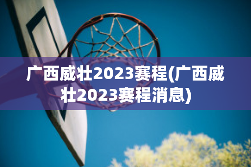 广西威壮2023赛程(广西威壮2023赛程消息)