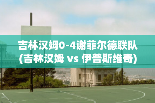 吉林汉姆0-4谢菲尔德联队(吉林汉姆 vs 伊普斯维奇)