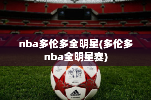 nba多伦多全明星(多伦多nba全明星赛)