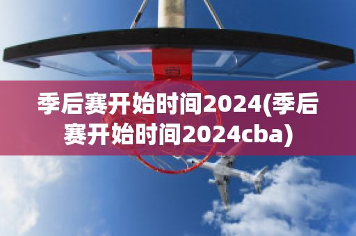 季后赛开始时间2024(季后赛开始时间2024cba)