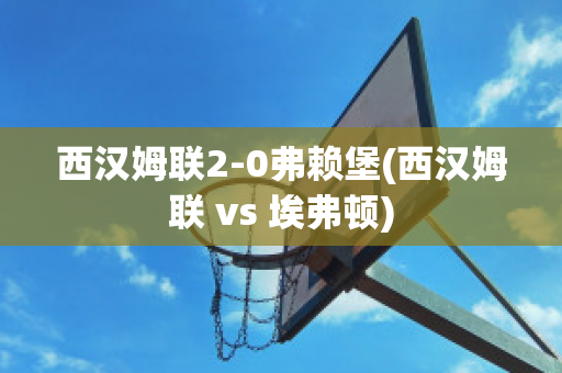 西汉姆联2-0弗赖堡(西汉姆联 vs 埃弗顿)