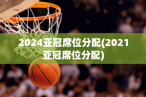 2024亚冠席位分配(2021亚冠席位分配)