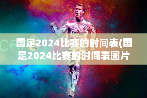 国足2024比赛的时间表(国足2024比赛的时间表图片)