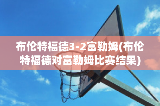 布伦特福德3-2富勒姆(布伦特福德对富勒姆比赛结果)