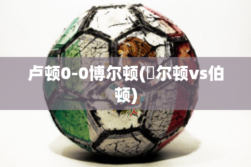 卢顿0-0博尔顿(愽尔顿vs伯顿)