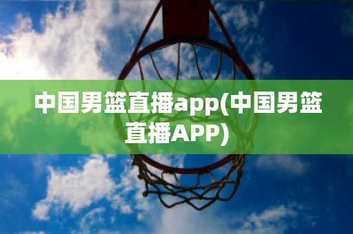 中国男篮直播app(中国男篮直播APP)