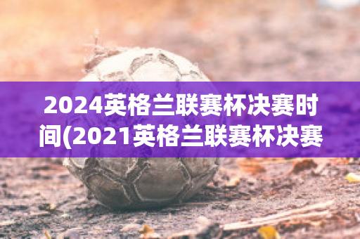 2024英格兰联赛杯决赛时间(2021英格兰联赛杯决赛时间)