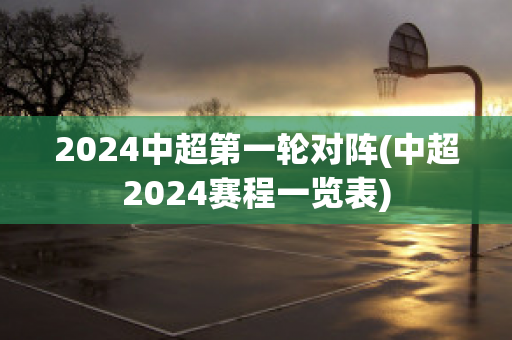 2024中超第一轮对阵(中超2024赛程一览表)