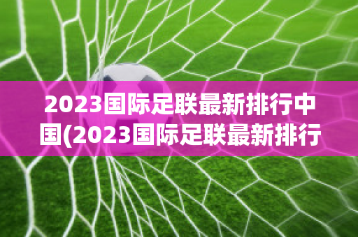 2023国际足联最新排行中国(2023国际足联最新排行中国球员)