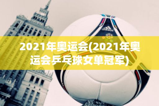 2021年奥运会(2021年奥运会乒乓球女单冠军)