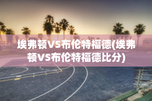 埃弗顿VS布伦特福德(埃弗顿VS布伦特福德比分)