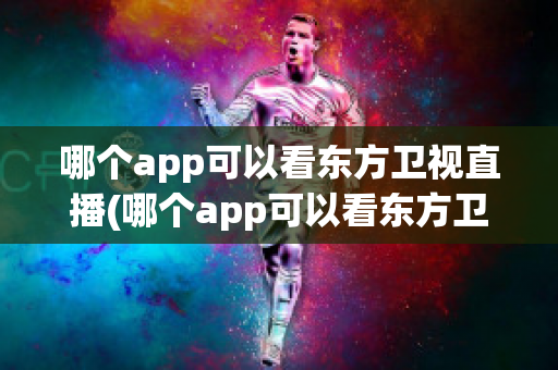 哪个app可以看东方卫视直播(哪个app可以看东方卫视直播节目)