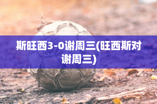 斯旺西3-0谢周三(旺西斯对谢周三)