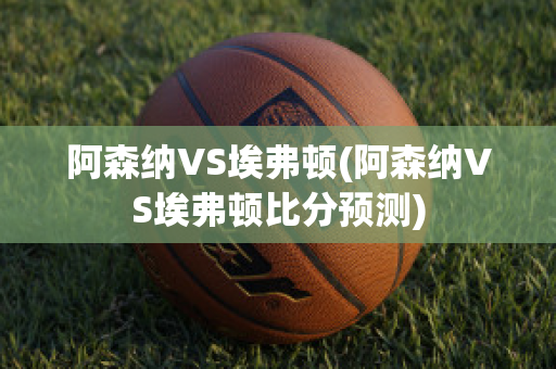 阿森纳VS埃弗顿(阿森纳VS埃弗顿比分预测)