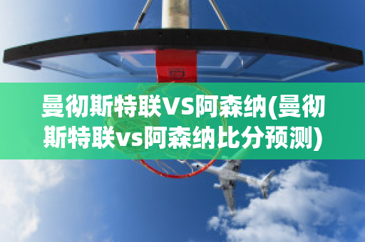 曼彻斯特联VS阿森纳(曼彻斯特联vs阿森纳比分预测)