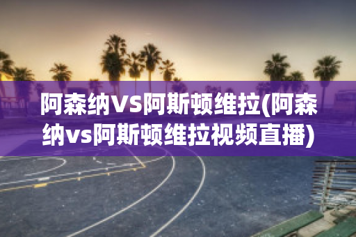 阿森纳VS阿斯顿维拉(阿森纳vs阿斯顿维拉视频直播)