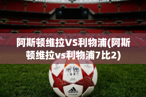 阿斯顿维拉VS利物浦(阿斯顿维拉vs利物浦7比2)