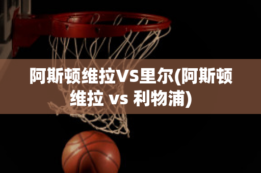 阿斯顿维拉VS里尔(阿斯顿维拉 vs 利物浦)