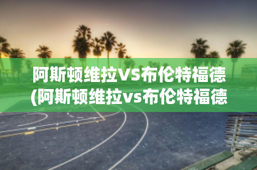 阿斯顿维拉VS布伦特福德(阿斯顿维拉vs布伦特福德比分预测)