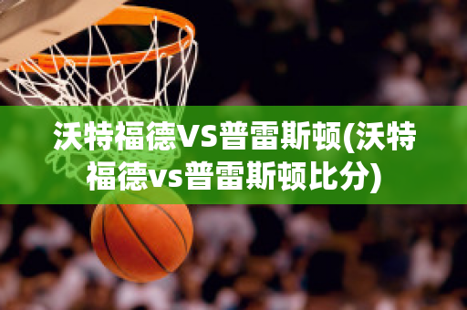 沃特福德VS普雷斯顿(沃特福德vs普雷斯顿比分)