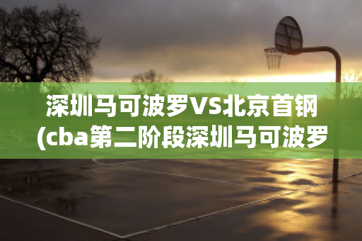 深圳马可波罗VS北京首钢(cba第二阶段深圳马可波罗vs北京首钢)