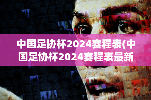 中国足协杯2024赛程表(中国足协杯2024赛程表最新消息视频)