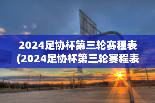 2024足协杯第三轮赛程表(2024足协杯第三轮赛程表最新)