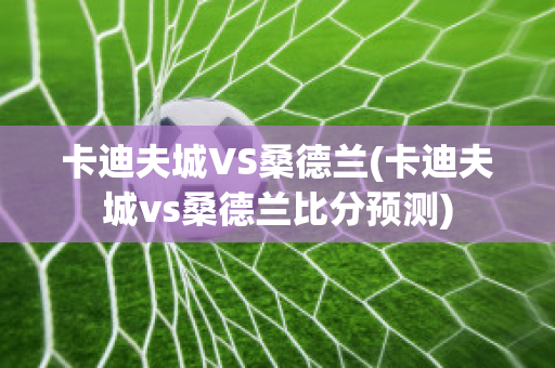 卡迪夫城VS桑德兰(卡迪夫城vs桑德兰比分预测)