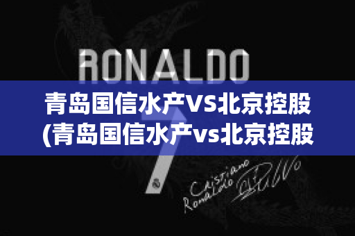 青岛国信水产VS北京控股(青岛国信水产vs北京控股集团)