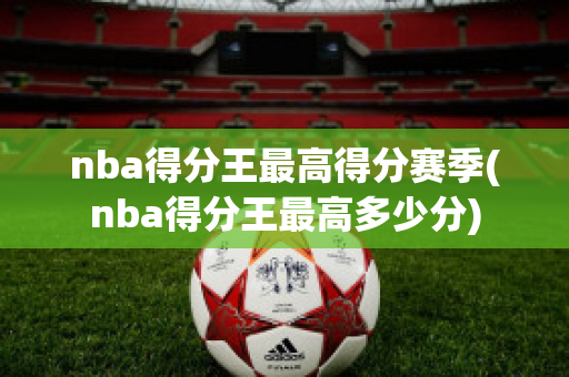 nba得分王最高得分赛季(nba得分王最高多少分)