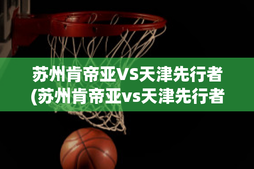 苏州肯帝亚VS天津先行者(苏州肯帝亚vs天津先行者比分预测)