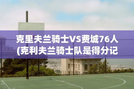 克里夫兰骑士VS费城76人(克利夫兰骑士队是得分记录)