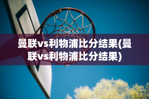 曼联vs利物浦比分结果(曼联vs利物浦比分结果)