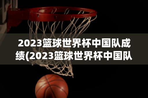 2023篮球世界杯中国队成绩(2023篮球世界杯中国队成绩单)