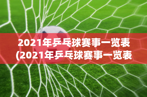 2021年乒乓球赛事一览表(2021年乒乓球赛事一览表图片)