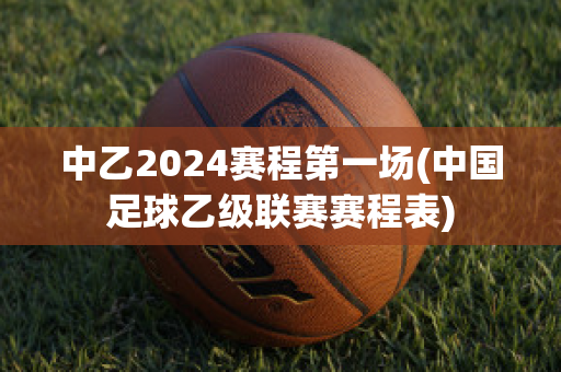 中乙2024赛程第一场(中国足球乙级联赛赛程表)