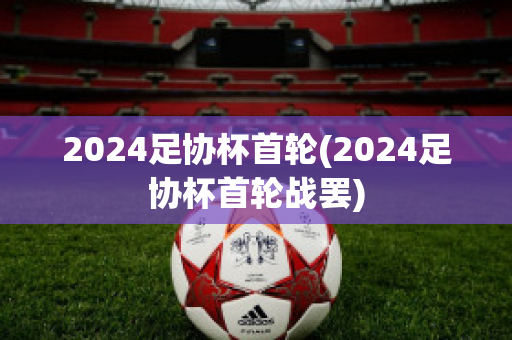 2024足协杯首轮(2024足协杯首轮战罢)