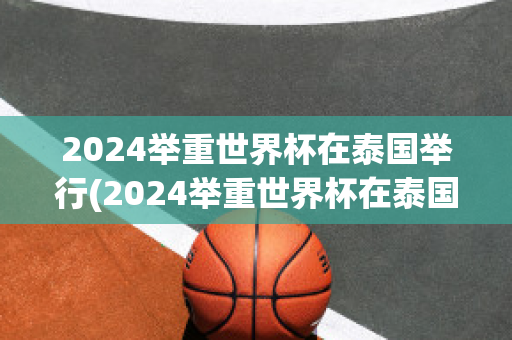 2024举重世界杯在泰国举行(2024举重世界杯在泰国举行吗)