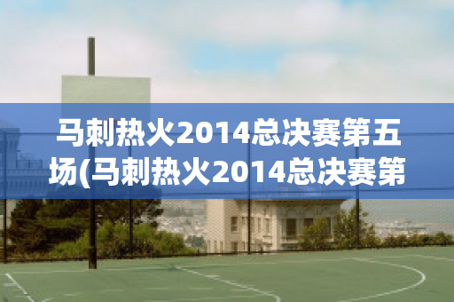 马刺热火2014总决赛第五场(马刺热火2014总决赛第五场录像回放)