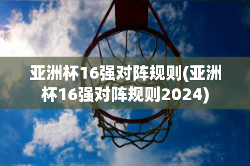 亚洲杯16强对阵规则(亚洲杯16强对阵规则2024)