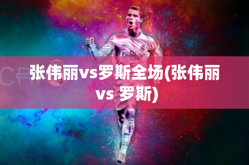 张伟丽vs罗斯全场(张伟丽 vs 罗斯)