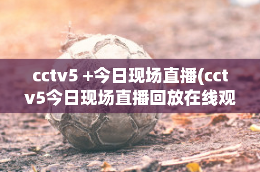 cctv5 +今日现场直播(cctv5今日现场直播回放在线观看)