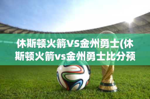 休斯顿火箭VS金州勇士(休斯顿火箭vs金州勇士比分预测)