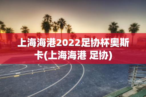 上海海港2022足协杯奥斯卡(上海海港 足协)