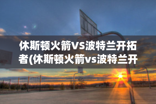 休斯顿火箭VS波特兰开拓者(休斯顿火箭vs波特兰开拓者预测)