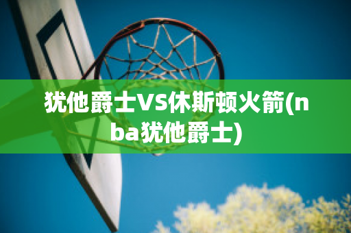 犹他爵士VS休斯顿火箭(nba犹他爵士)