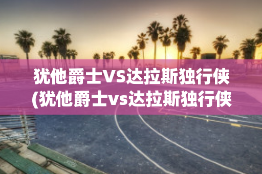 犹他爵士VS达拉斯独行侠(犹他爵士vs达拉斯独行侠直播)