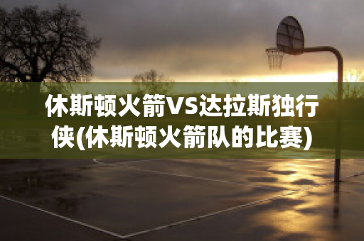 休斯顿火箭VS达拉斯独行侠(休斯顿火箭队的比赛)