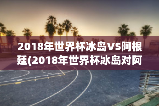 2018年世界杯冰岛VS阿根廷(2018年世界杯冰岛对阿根廷)