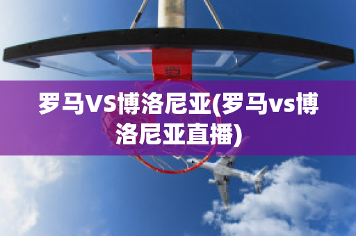 罗马VS博洛尼亚(罗马vs博洛尼亚直播)